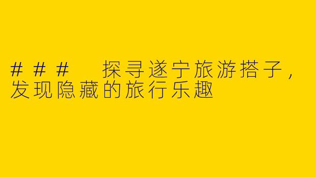 ### 探寻遂宁旅游搭子，发现隐藏的旅行乐趣