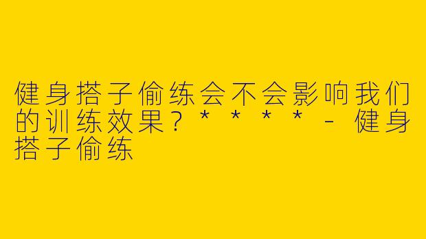 健身搭子偷练会不会影响我们的训练效果？****
