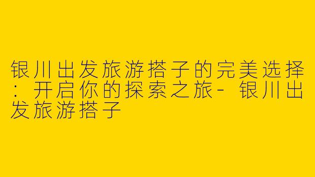 银川出发旅游搭子的完美选择：开启你的探索之旅-银川出发旅游搭子