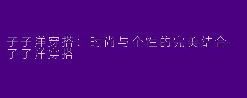 子子洋穿搭：时尚与个性的完美结合-子子洋穿搭