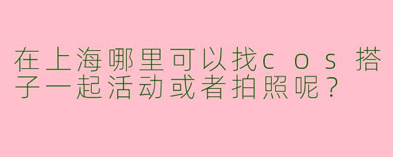 在上海哪里可以找cos搭子一起活动或者拍照呢?