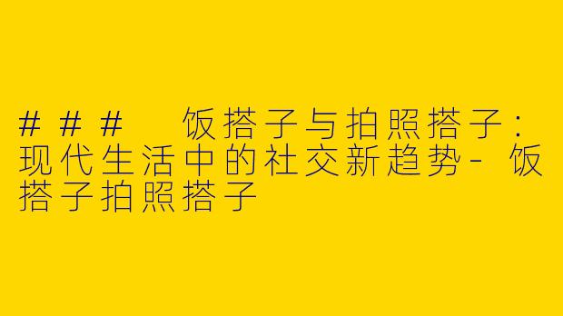### 饭搭子与拍照搭子：现代生活中的社交新趋势-饭搭子拍照搭子