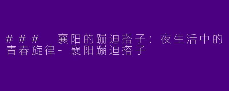### 襄阳的蹦迪搭子：夜生活中的青春旋律-襄阳蹦迪搭子