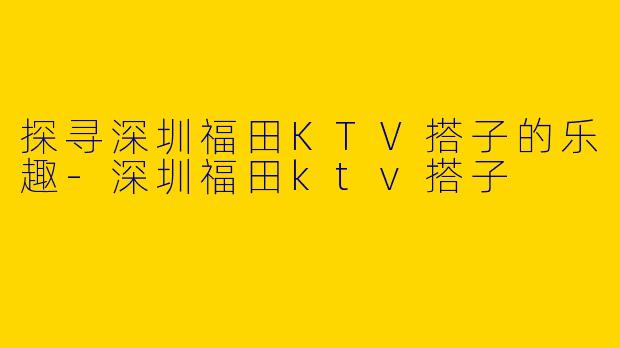 探寻深圳福田KTV搭子的乐趣-深圳福田ktv搭子