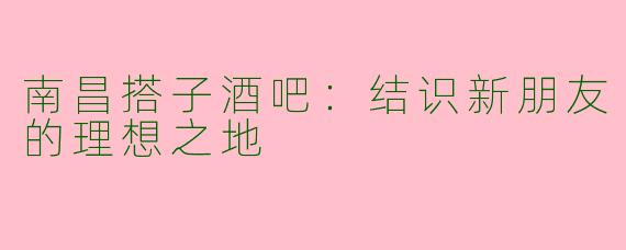 南昌搭子酒吧：结识新朋友的理想之地