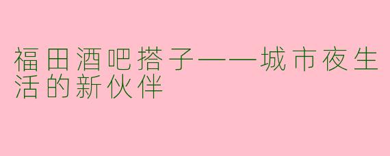 福田酒吧搭子——城市夜生活的新伙伴