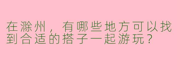 在滁州，有哪些地方可以找到合适的搭子一起游玩？
