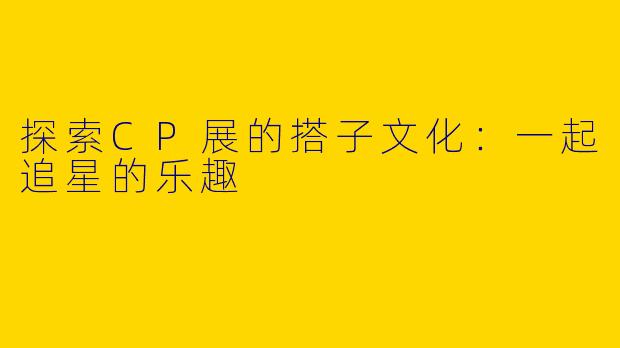 探索CP展的搭子文化：一起追星的乐趣