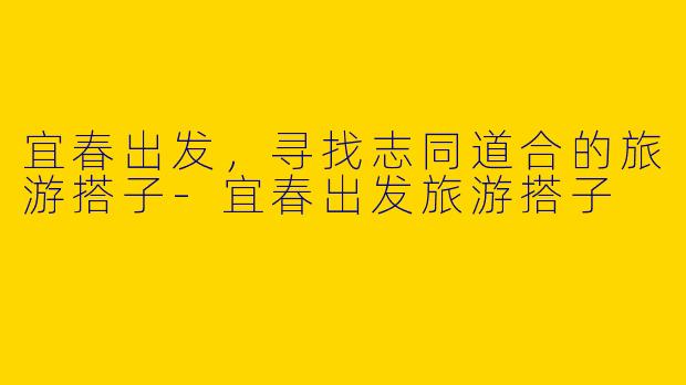 宜春出发，寻找志同道合的旅游搭子-宜春出发旅游搭子