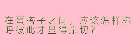 在蛋搭子之间，应该怎样称呼彼此才显得亲切？  
