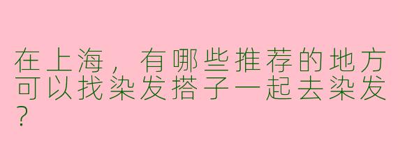 在上海,有哪些推荐的地方可以找染发搭子一起去染发?