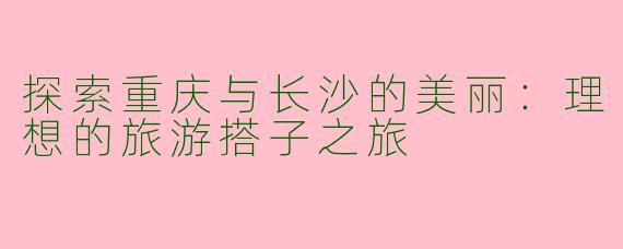 探索重庆与长沙的美丽：理想的旅游搭子之旅