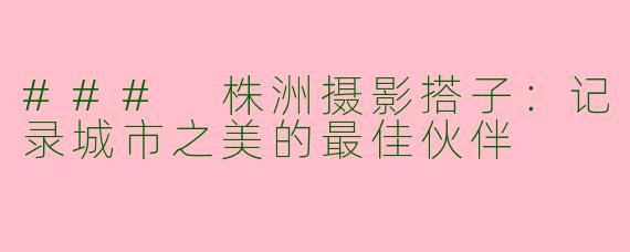 ### 株洲摄影搭子：记录城市之美的最佳伙伴
