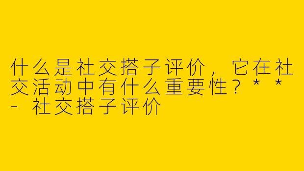 什么是社交搭子评价,它在社交活动中有什么重要性?**