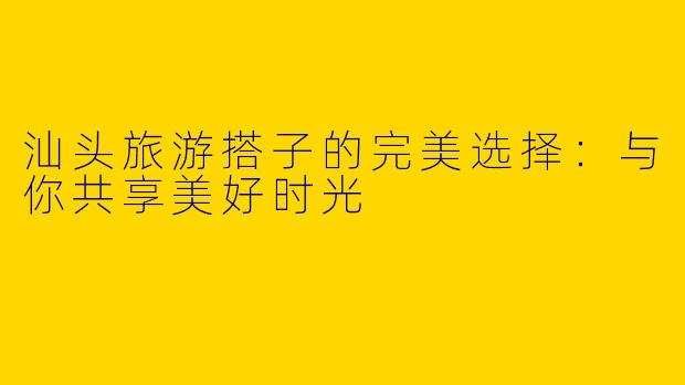 汕头旅游搭子的完美选择：与你共享美好时光