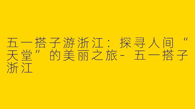 五一搭子游浙江：探寻人间“天堂”的美丽之旅-五一搭子浙江