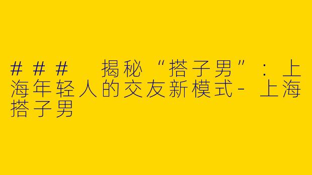 ### 揭秘“搭子男”：上海年轻人的交友新模式-上海搭子男