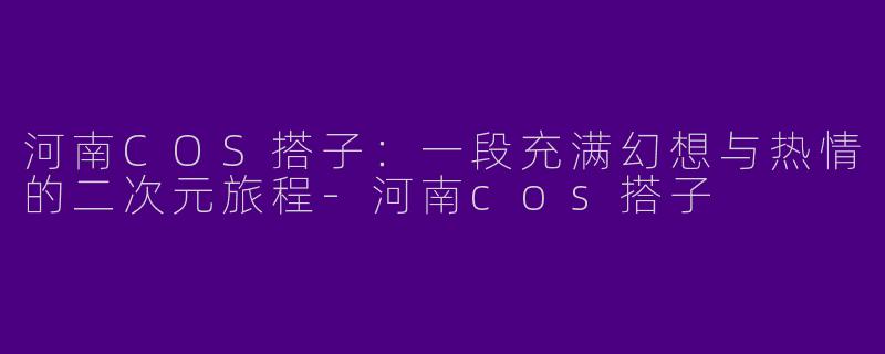河南COS搭子：一段充满幻想与热情的二次元旅程-河南cos搭子