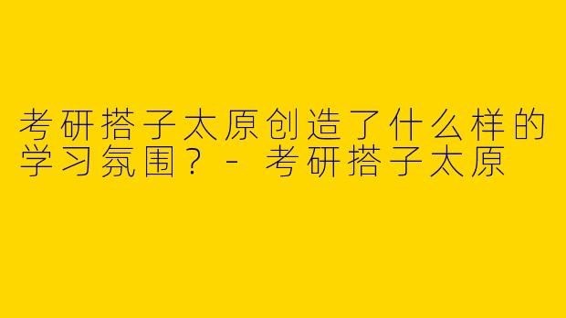考研搭子太原创造了什么样的学习氛围？