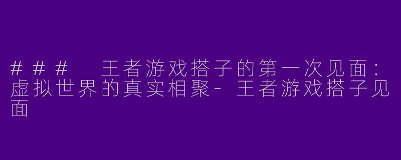### 王者游戏搭子的第一次见面：虚拟世界的真实相聚-王者游戏搭子见面