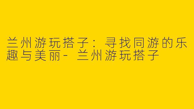 兰州游玩搭子：寻找同游的乐趣与美丽-兰州游玩搭子