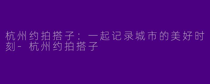 杭州约拍搭子：一起记录城市的美好时刻-杭州约拍搭子