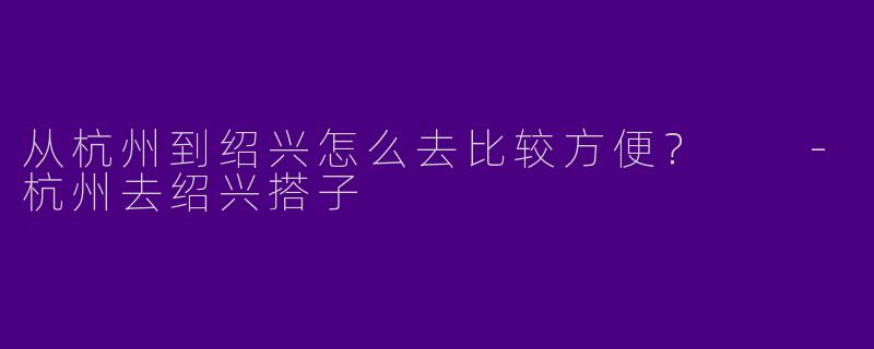 从杭州到绍兴怎么去比较方便？  -杭州去绍兴搭子