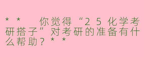 ** 你觉得“25化学考研搭子”对考研的准备有什么帮助？**