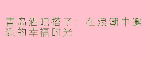 青岛酒吧搭子：在浪潮中邂逅的幸福时光