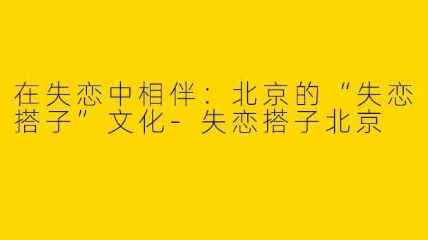 在失恋中相伴：北京的“失恋搭子”文化-失恋搭子北京