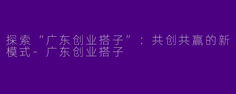 探索“广东创业搭子”：共创共赢的新模式