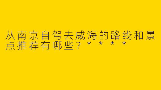 从南京自驾去威海的路线和景点推荐有哪些？****