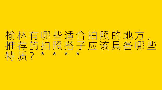 榆林有哪些适合拍照的地方,推荐的拍照搭子应该具备哪些特质?****