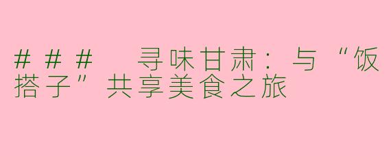 ### 寻味甘肃:与“饭搭子”共享美食之旅