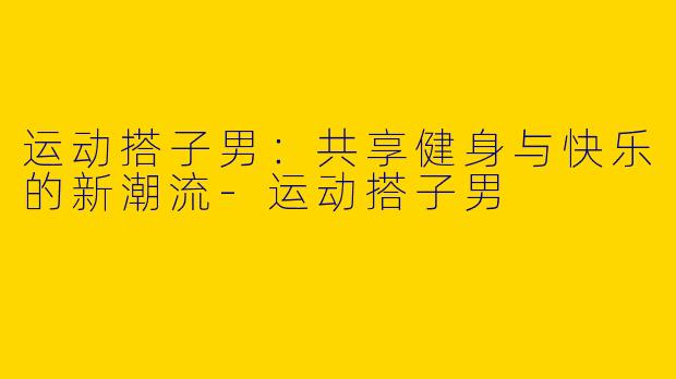 运动搭子男：共享健身与快乐的新潮流-运动搭子男
