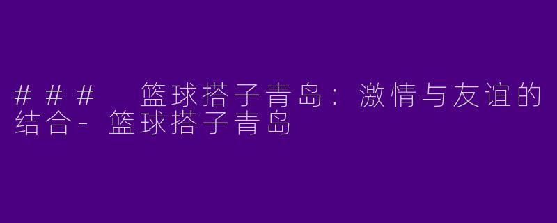### 篮球搭子青岛：激情与友谊的结合-篮球搭子青岛