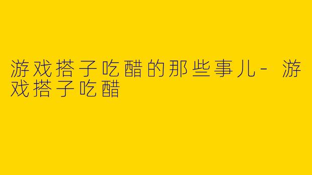 游戏搭子吃醋的那些事儿-游戏搭子吃醋