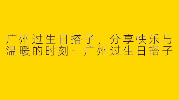 广州过生日搭子，分享快乐与温暖的时刻-广州过生日搭子