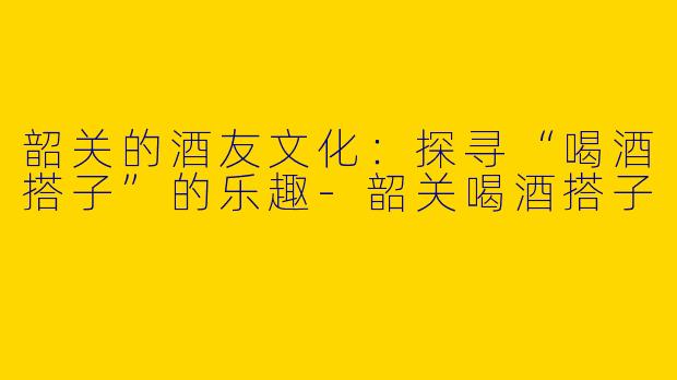 韶关的酒友文化：探寻“喝酒搭子”的乐趣-韶关喝酒搭子
