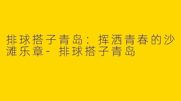 排球搭子青岛：挥洒青春的沙滩乐章-排球搭子青岛