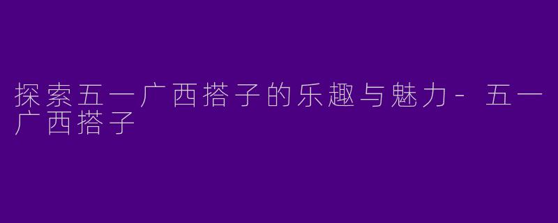 探索五一广西搭子的乐趣与魅力