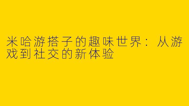米哈游搭子的趣味世界：从游戏到社交的新体验