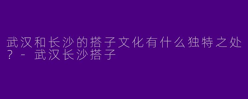 武汉和长沙的搭子文化有什么独特之处？-武汉长沙搭子
