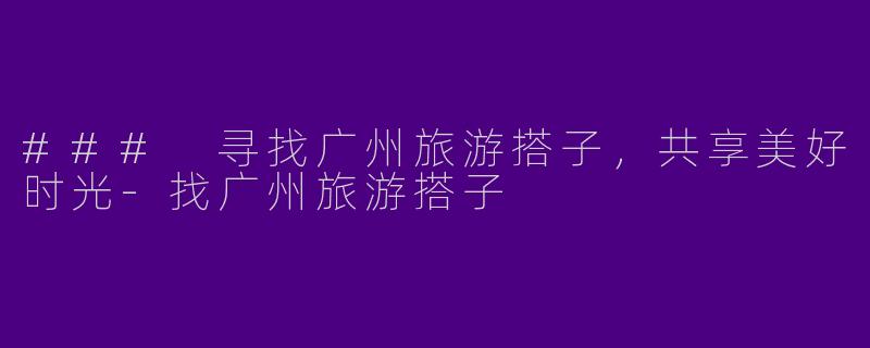 ### 寻找广州旅游搭子，共享美好时光-找广州旅游搭子