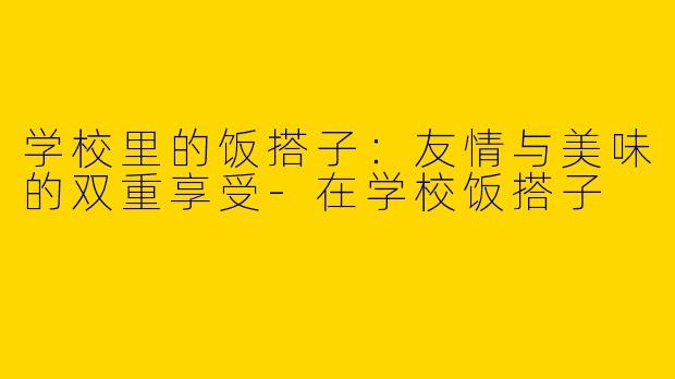 学校里的饭搭子：友情与美味的双重享受