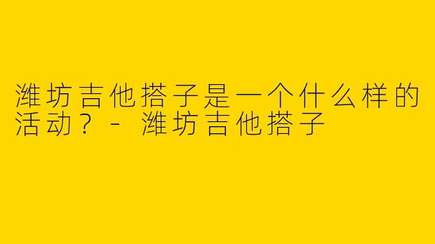 潍坊吉他搭子是一个什么样的活动?