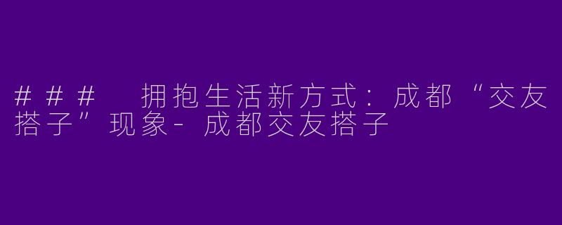 ### 拥抱生活新方式：成都“交友搭子”现象-成都交友搭子