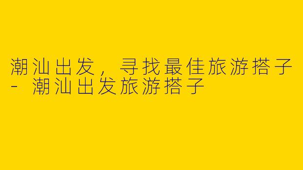潮汕出发，寻找最佳旅游搭子-潮汕出发旅游搭子