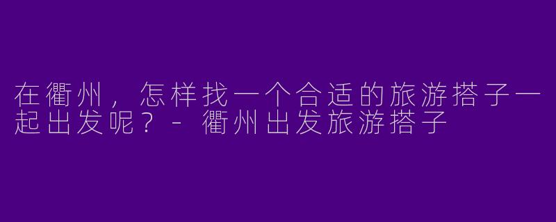 在衢州，怎样找一个合适的旅游搭子一起出发呢？