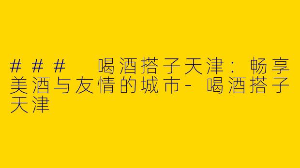 ### 喝酒搭子天津：畅享美酒与友情的城市
